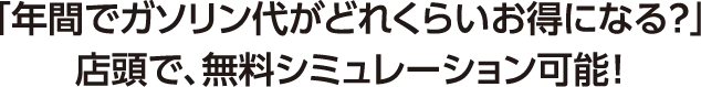「年間でガソリン代がどれくらいお得になる?」店頭で、無料シミュレーション可能!