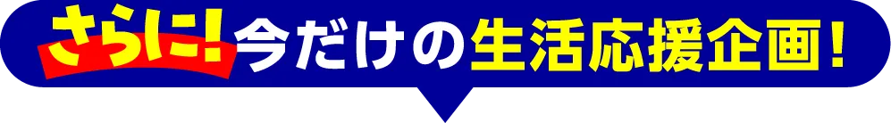 さらに！今だけの生活応援企画！