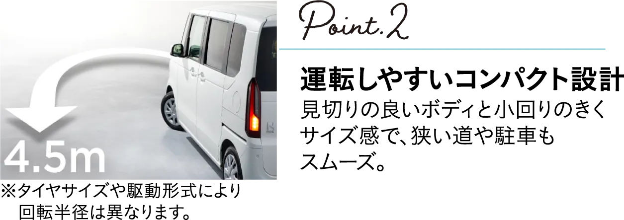 POINT2 運転しやすいコンパクト設計 見切りの良いボディと小回りのきくサイズ感で、狭い道や駐車場もスムーズ(※タイヤサイズ駆動形式により回転半径は異なります)。